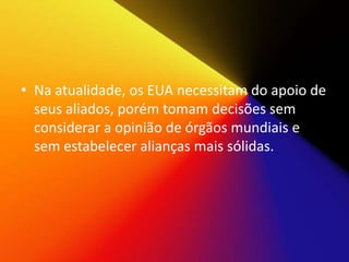 • Na atualidade, os EUA necessitam do apoio de
seus aliados, porém tomam decisões sem
considerar a opinião de órgãos mundiais e
sem estabelecer alianças mais sólidas.
 
