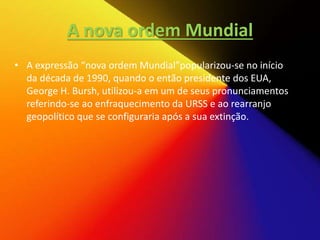 A nova ordem Mundial
• A expressão “nova ordem Mundial”popularizou-se no início
da década de 1990, quando o então presidente dos EUA,
George H. Bursh, utilizou-a em um de seus pronunciamentos
referindo-se ao enfraquecimento da URSS e ao rearranjo
geopolítico que se configuraria após a sua extinção.
 