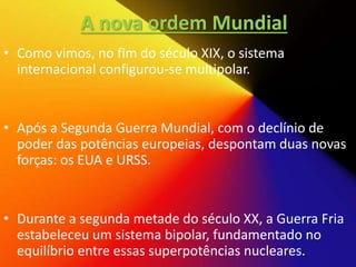 A nova ordem Mundial
• Como vimos, no fim do século XIX, o sistema
internacional configurou-se multipolar.
• Após a Segunda Guerra Mundial, com o declínio de
poder das potências europeias, despontam duas novas
forças: os EUA e URSS.
• Durante a segunda metade do século XX, a Guerra Fria
estabeleceu um sistema bipolar, fundamentado no
equilíbrio entre essas superpotências nucleares.
 