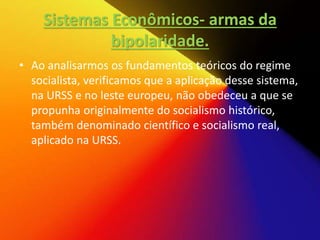 Sistemas Econômicos- armas da
bipolaridade.
• Ao analisarmos os fundamentos teóricos do regime
socialista, verificamos que a aplicação desse sistema,
na URSS e no leste europeu, não obedeceu a que se
propunha originalmente do socialismo histórico,
também denominado científico e socialismo real,
aplicado na URSS.
 
