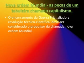 Nova ordem Mundial- as peças de um
tabuleiro chamado capitalismo.
• O encerramento da Guerra Fria, aliado a
revolução técnico-científica, deve ser
considerado o propulsor da chamada nova
ordem Mundial.
 