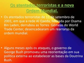Os atentados terroristas e a nova
Ordem Mundial.
• Os atentados terroristas de 11 de setembro de
2001, em que a rede Al Qaeda, liderada por Osama
Bin Laden, derrubou as Torres Gêmeas do World
Trade Center, desencadearam um rearranjo da
ordem mundial.
• Alguns meses após os ataques, o governo de
George Bush promoveu uma reorientação em sua
política externa ao estabelecer as bases da Doutrina
Bush.
 