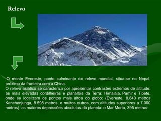 Relevo




O monte Evereste, ponto culminante do relevo mundial, situa-se no Nepal,
próximo da fronteira com a China.
O relevo asiático se caracteriza por apresentar contrastes extremos de altitude:
as mais elevadas cordilheiras e planaltos da Terra: Himalaia, Pamir e Tibete,
onde se localizam os pontos mais altos do globo: (Evereste, 8.840 metros
Kanchenjunga, 8.598 metros, e muitos outros, com altitudes superiores a 7.000
metros). as maiores depressões absolutas do planeta: o Mar Morto, 395 metros.
 