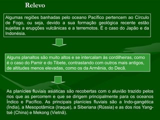 Relevo
Algumas regiões banhadas pelo oceano Pacífico pertencem ao Círculo
de Fogo, ou seja, devido a sua formação geológica recente estão
sujeitas a erupções vulcânicas e a terremotos. É o caso do Japão e da
Indonésia.




Alguns planaltos são muito altos e se intercalam às cordilheiras, como
é o caso do Pamir e do Tibete, contrastando com outros mais antigos,
de altitudes menos elevadas, como os da Armênia, do Decã.




As planícies fluviais asiáticas são recobertas com o aluvião trazido pelos
rios que as percorrem e que se dirigem principalmente para os oceanos
Índico e Pacífico. As principais planícies fluviais são a Indo-gangética
(Índia), a Mesopotâmica (Iraque), a Siberiana (Rússia) e as dos rios Yang-
tsé (China) e Mekong (Vietnã).
 