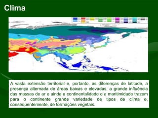Clima




 A vasta extensão territorial e, portanto, as diferenças de latitude, a
 presença alternada de áreas baixas e elevadas, a grande influência
 das massas de ar e ainda a continentalidade e a maritimidade trazem
 para o continente grande variedade de tipos de clima e,
 conseqüentemente, de formações vegetais.
 