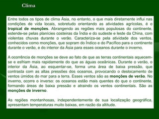 Clima

Entre todos os tipos de clima Ásia, no entanto, o que mais diretamente influi nas
condições de vida locais, sobretudo orientando as atividades agrícolas, é o
tropical de monções. Abrangendo as regiões mais populosas do continente,
estende-se pelas planícies costeiras da Índia e do sudeste e leste da China, com
violentas chuvas durante o verão. Caracteriza-se pela atividade dos ventos,
conhecidos como monções, que sopram do Índico e do Pacífico para o continente
durante o verão, e do interior da Ásia para esses oceanos durante o inverno.

A ocorrência de monções se deve ao fato de que as terras continentais aquecem-
se e esfriam mais rapidamente do que as águas oceãnicas. Durante o verão, o
interior da Ásia, ao esquentar-se, forma uma área de baixa pressão, que
contrasta com as altas pressões dos oceanos, provocando o deslocamento de
ventos úmidos do mar para a terra. Esses ventos são as monções de verão. No
inverno, ocorre o inverso: os oceanos estão mais quentes do que o continente,
formando áreas de baixa pressão e atraindo os ventos continentais. São as
monções de inverno.

As regiões montanhosas, independentemente de sua localização geográfica,
apresentam temperaturas muito baixas, em razão da altitude.
 