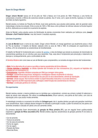 Quem foi Gregor Mendel
Gregor Johann Mendel nasceu em 20 de julho de 1822 e faleceu em 6 de janeiro de 1884. Pertenceu a uma família de
camponeses e durante a infância ele costumava estudar as plantas. Aos 21 anos, com o apoio da família, ingressou no mosteiro
da Ordem de Santo Agostinho.
Mendel estudou no Instituto de Filosofia de Olmütz, local onde aprofundou seus estudos sobre plantas, além de aprender sobre
meteorologia e teorias da evolução. Entre os anos de 1843 a 1854 atuou como professor de ciências naturais na Escola Superior
de Brno, dedicando-se ao estudo do cruzamento de espécies.
Antes de Mendel, outros estudos acerca da hibridização de plantas ornamentais foram realizados por botânicos como Joseph
Kölreuter e Karl Friedrich Gartner, mas não tiveram o resultado esperado.
Leis base da genética
As Leis de Mendel levam o nome do seu criador, Gregor Johann Mendel, um monge agostiniano que atualmente possui o título
de “Pai da Genética”. O trabalho de Mendel, realizado entre os anos de 1856 e 1863, foi embasado em experimentos com
ervilhas, a fim de compreender as características de hereditariedade.
O trabalho de Mendel foi fundamental para o avanço da genética, a área da biologia que estuda os processos de transmissão de
características genéticas de um indivíduo para seus descentes. Hoje, essa área é fundamental para prevenção e tratamento de
doenças e, consequentemente, para a continuidade da vida.
A Genética Moderna tem como base as Leis de Mendel e para compreendê-la, os conceitos de alguns termos são fundamentais:
• Alelo: forma alternativa de um gene e que afeta a mesma característica de forma diferente;
• Células diploides e haploides: as células diploides são formadas por dois cromossomos (2n), enquanto as haploides são
formadas por um cromossomo (n);
• Cromossomos: organelas celulares compostas por DNA que carregam vários genes;
• Fenótipo: características bioquímicas, fisiológicas e morfológicas notáveis visualmente no indivíduo;
• Hereditariedade: transmissão de características dos pais para os seus descendentes, através da reprodução;
• Gametas: células sexuais. Nos humanos existem os espermatozoides (masculino) e os óvulos (feminino);
• Gene: fragmento de DNA responsável pela codificação e determinação das características do indivíduo;
• Genótipo: constituição genética do indivíduo.
Os experimentos
Mendel resolveu estudar o mesmo problema que os cientistas que o antecederam, contudo seu primeiro cuidado foi selecionar o
objeto de estudo mais adequado. Ele utilizou as ervilhas-de-cheiro (Pisum sativum), uma planta de fácil cultivo, com ciclo de
reprodução curto e que produz muitas sementes.
A metodologia consistia no cruzamento de ervilhas de linhagem pura, isto é, aquelas plantas que após seis gerações mantinham
suas características. Após a seleção dessas linhagens foi realizada a polinização cruzada, o pólen foi extraído de uma planta com
sementes amarelas e colocado em planta uma com sementes verdes.
Os primeiros descentes foram denominados de geração de filhos primária (F1), que em seguida foram autofecundadas
originando a geração de filhos secundária (F2). Mendel analisou algumas características da geração parental (P) de todos os
descendentes:
• Cor da semente;
• Textura da semente;
• Cor da casca da semente;
• Forma da vagem;
• Cor da vagem;
• Posição das flores;
• Altura das flores;
 