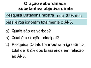 Oração subordinada
       substantiva objetiva direta
Pesquisa Datafolha mostra que 82% dos
brasileiros ignoram totalmente o AI-5.

a) Quais são os verbos?
b) Qual é a oração principal?
c) Pesquisa Datafolha mostra a ignorância
   total de 82% dos brasileiros em relação
   ao AI-5.
 