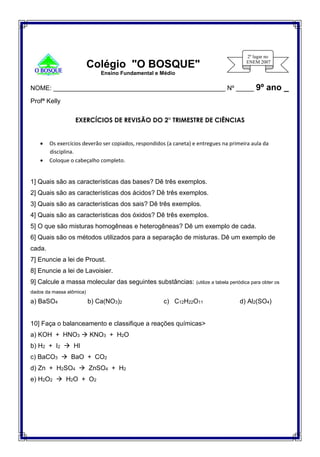 Colégio "O BOSQUE"
Ensino Fundamental e Médio
NOME: ________________________________________________ Nº _____ 9º ano _
Profª Kelly
EXERCÍCIOS DE REVISÃO DO 2° TRIMESTRE DE CIÊNCIAS
 Os exercícios deverão ser copiados, respondidos (a caneta) e entregues na primeira aula da
disciplina.
 Coloque o cabeçalho completo.
1] Quais são as características das bases? Dê três exemplos.
2] Quais são as características dos ácidos? Dê três exemplos.
3] Quais são as características dos sais? Dê três exemplos.
4] Quais são as características dos óxidos? Dê três exemplos.
5] O que são misturas homogêneas e heterogêneas? Dê um exemplo de cada.
6] Quais são os métodos utilizados para a separação de misturas. Dê um exemplo de
cada.
7] Enuncie a lei de Proust.
8] Enuncie a lei de Lavoisier.
9] Calcule a massa molecular das seguintes substâncias: (utilize a tabela periódica para obter os
dados da massa atômica)
a) BaSO4 b) Ca(NO3)2 c) C12H22O11 d) Al2(SO4)
10] Faça o balanceamento e classifique a reações químicas>
a) KOH + HNO3  KNO3 + H2O
b) H2 + I2  HI
c) BaCO3  BaO + CO2
d) Zn + H2SO4  ZnSO4 + H2
e) H2O2  H2O + O2
 