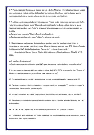 6. A Proclamação da República, o Estado Novo e o Golpe Militar de 1964 são algumas das balizas
convencionais da história política do Brasil contemporâneo. Identifique e contextualize quatro
marcos significativos no campo cultural, dentro do mesmo período histórico.
7. A política econômica adotada no início dos anos 70 pelo então ministro do planejamento Delfim
Neto, tornou-se conhecida como "Milagre Econômico Brasileiro". Essa política afirmava que a
riqueza era comparável a um "bolo" e, enquanto tal, precisava primeiro crescer para depois ser
dividida.
a) Caracterize o chamado "Milagre Econômico Brasileiro".
b) Explique as relações entre esse "milagre" e a imagem a seguir.
8. "Os artistas que participaram do tropicalismo queriam entender o país em que viviam e
comunicar-se com o povo, mas de um modo diferente daquele proposto pelo CPC (Centro Popular
de Cultura) da UNE (União Nacional dos Estudantes), no início dos anos 60."
(Adaptado de Marcus Venicio Ribeiro, Chico Alencar e Claudius Ceccon, BRASIL VIVO,
1991).
a) O que foi o Tropicalismo?
b) Quais os argumentos utilizados pela UNE para afirmar que os tropicalistas eram alienados?
9. No processo de abertura política e redemocratização (1974-1985), a campanha das "Diretas Já"
foi seu momento mais empolgante. O que você sabe sobre ela?
10. Comente dois aspectos que caracterizam o modelo industrial brasileiro na década de 50.
11. Explique o contexto histórico brasileiro do aparecimento da expressão "O petróleo é nosso!" e
os resultados da campanha que se seguiu.
12. No que consistiu o fenômeno do populismo na história política brasileira, depois de 1945?
13. Relacione o rompimento das relações diplomáticas entre o Brasil e a União Soviética em 1947
à Guerra Fria.
14. De 1961 a 1963, vigorou no Brasil o sistema parlamentar. Por que isso ocorreu?
15. Comente as reais intenções do "Plano de Metas" de Juscelino Kubitschek e o resultado de sua
implantação para o povo brasileiro.
 