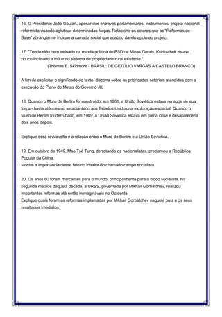 16. O Presidente João Goulart, apesar dos entraves parlamentares, instrumentou projeto nacional-
reformista visando aglutinar determinadas forças. Relacione os setores que as "Reformas de
Base" abrangiam e indique a camada social que acabou dando apoio ao projeto.
17. "Tendo sido bem treinado na escola política do PSD de Minas Gerais, Kubitschek estava
pouco inclinado a influir no sistema de propriedade rural existente."
(Thomas E. Skidmore - BRASIL: DE GETÚLIO VARGAS A CASTELO BRANCO)
A fim de explicitar o significado do texto, discorra sobre as prioridades setoriais atendidas com a
execução do Plano de Metas do Governo JK.
18. Quando o Muro de Berlim foi construído, em 1961, a União Soviética estava no auge de sua
força - havia até mesmo se adiantado aos Estados Unidos na exploração espacial. Quando o
Muro de Berlim foi derrubado, em 1989, a União Soviética estava em plena crise e desapareceria
dois anos depois.
Explique essa reviravolta e a relação entre o Muro de Berlim e a União Soviética.
19. Em outubro de 1949, Mao Tsé Tung, derrotando os nacionalistas, proclamou a República
Popular da China.
Mostre a importância desse fato no interior do chamado campo socialista.
20. Os anos 80 foram marcantes para o mundo, principalmente para o bloco socialista. Na
segunda metade daquela década, a URSS, governada por Mikhail Gorbatchev, realizou
importantes reformas até então inimagináveis no Ocidente.
Explique quais foram as reformas implantadas por Mikhail Gorbatchev naquele país e os seus
resultados imediatos.
 