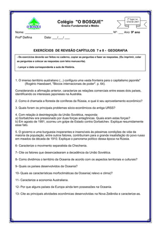 Nome: _____________________________________________________ Nº: ___ Ano: 9º ano
Profª Delfina Data: ___/___/ ___
EXERCÍCIOS DE REVISÃO CAPÍTULOS 7 e 8 - GEOGRAFIA
1. O imenso território australiano (...) configura uma vasta fronteira para o capitalismo japonês"
(Rogério Haesbaert, "Blocos internacionais de poder". p. 64).
Considerando a afirmação anterior, caracterize as relações comerciais entre esses dois países,
identificando os interesses japoneses na Austrália.
2. Como é chamada a floresta de coníferas da Rússia, e qual é seu aproveitamento econômico?
3. Quais foram os principais problemas sócio-econômicos da antiga URSS?
4. Com relação à desintegração da União Soviética, responda:
a) Gorbatchev era pressionado por duas forças antagônicas. Quais eram estas forças?
b) Em agosto de 1991, ocorreu um golpe de Estado contra Gorbatchev. Explique resumidamente
esse fato.
5. O governo e uma burguesia inoperantes e insensíveis às péssimas condições de vida da
maioria da população, entre outros fatores, contribuíram para a grande insatisfação do povo russo
em meados da década de 1910. Explique o panorama político dessa época na Rússia.
6- Caracterize o movimento separatista da Chechenia.
7- Cite os fatores que desencadearam a decadência da União Soviética.
8- Como dividimos o território da Oceania de acordo com os aspectos territoriais e culturais?
9- Quais os países desenvolvidos da Oceania?
10- Quais as características morfoclimáticas da Oceania( relevo e clima)?
11- Caracterize a economia Australiana.
12- Por que alguns países da Europa ainda tem possessões na Oceania.
13- Cite as principais atividades econômicas desenvolvidas na Nova Zelândia e caracterize-as.
- Os exercícios deverão ser feitos no caderno, copiar as perguntas e fazer as respostas. (Ou imprimir, colar
as perguntas e colocar as respostas com letra manuscrita).
- Lançar a data correspondente a aula de História.
Colégio "O BOSQUE"
Ensino Fundamental e Médio
 