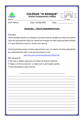 COLÉGIO “O BOSQUE”
Ensino Fundamental e Médio
Nome: ______________________________________________ 9° ano ____
Profª Marcia Data: 04/08/2009 Nota : _____________
REDAÇÃO – TEXTO ARGUMENTATIVO
Instruções:
Esta atividade deverá ser entregue na primeira aula de redação da semana de retorno.
Caso não seja possível imprimí-la, deverá ser entregue em folha avulsa pautada (almaço).
 O texto deverá ser escrito à caneta, sem rasuras.
Você deverá desenvolver um texto argumentativo com, no máximo, 25 linhas defendendo
seu posicionamento sobre o assunto encontrado no site:
http://www.terra.com.br/istoe/polemica/144401.htm .
Não esqueça de :
 Ser claro e objetivo seguindo uma ordem de raciocínio definida
 Seguir a norma ao escrever ( cuidado com a acentuação e grafia )
 Usar letra legível e evitar rasuras.
_________________________________________________
____________________________________________________________________
____________________________________________________________________
____________________________________________________________________
____________________________________________________________________
____________________________________________________________________
____________________________________________________________________
____________________________________________________________________
____________________________________________________________________
____________________________________________________________________
____________________________________________________________________
____________________________________________________________________
____________________________________________________________________
____________________________________________________________________
 