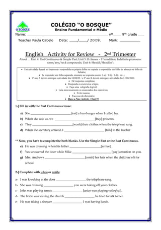 COLÉGIO “O BOSQUE”
Ensino Fundamental e Médio
Name: _______________________________________ nº____ 9th grade ___
Teacher Paula Cabelo Date: ____/____/ 29. Mark: __________
English Activity for Review - 2nd Trimester
About … Unit 4: Past Continuous & Simple Past; Unit 5: If clauses – 1st condition; Indefinite pronouns:
some/any/no & compounds; Unit 6: Should/Shouldn’t.
 Esta atividade deverá ser impressa e respondida na própria folha ou copiada e respondida em folha de almaço ou folha de
fichário;
 Se responder em folha separada, enumere as respostas assim: 1-a) / 1-b) / 2-d) / etc...;
 9º ano A deverá entregar a atividade dia 10/08/09 / o 9º ano B deverá entregar a atividade dia 12/08/2009.
 Dê respostas completas;
 Responda os exercícios a lápis;
 Faça uma caligrafia legível;
 Leia atenciosamente os enunciados dos exercícios;
 Evite rasuras;
 Faça uso do dicionário;
 Have a Nice Activity / Test !!!
1-] Fill in with the Past Continuous tense:
a) She ___________________________ [eat] a hamburger when I called her.
b) When she saw us, we ___________________________[buy] presents.
c) They ___________________________[wash] their clothes when the telephone rang.
d) When the secretary arrived, I ___________________________ [talk] to the teacher
** Now, you have to complete the both blanks. Use the Simple Past or the Past Continuous.
e) He was dressing when his father _____________________[arrive].
f) You answered the door while Mike __________________________ [pay] attention on you.
g) Mrs. Andrews ___________________________[comb] her hair when the children left for
school.
2-] Complete with when or while:
a- I was knocking at the door ____________________ the telephone rang.
b- She was dressing ____________________ you were taking off your clothes.
c- John was playing tennis ____________________ Janice was playing volleyball.
d- The bride was leaving the church ____________________ he tried to talk to her.
e- He was taking a shower ____________________ I was having lunch.
 