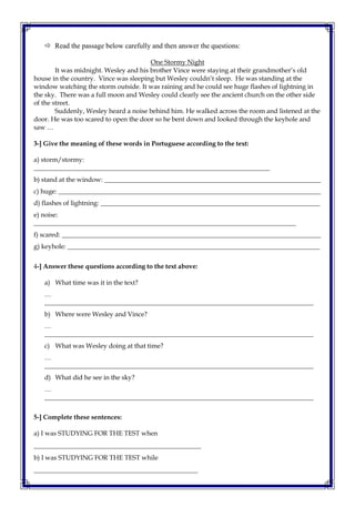  Read the passage below carefully and then answer the questions:
One Stormy Night
It was midnight. Wesley and his brother Vince were staying at their grandmother’s old
house in the country. Vince was sleeping but Wesley couldn’t sleep. He was standing at the
window watching the storm outside. It was raining and he could see huge flashes of lightning in
the sky. There was a full moon and Wesley could clearly see the ancient church on the other side
of the street.
Suddenly, Wesley heard a noise behind him. He walked across the room and listened at the
door. He was too scared to open the door so he bent down and looked through the keyhole and
saw …
3-] Give the meaning of these words in Portuguese according to the text:
a) storm/stormy:
________________________________________________________________________
b) stand at the window: __________________________________________________________________
c) huge: ________________________________________________________________________________
d) flashes of lightning: ___________________________________________________________________
e) noise:
________________________________________________________________________________
f) scared: _______________________________________________________________________________
g) keyhole: _____________________________________________________________________________
4-] Answer these questions according to the text above:
a) What time was it in the text?
…
__________________________________________________________________________________
b) Where were Wesley and Vince?
…
__________________________________________________________________________________
c) What was Wesley doing at that time?
…
__________________________________________________________________________________
d) What did he see in the sky?
…
__________________________________________________________________________________
5-] Complete these sentences:
a) I was STUDYING FOR THE TEST when
___________________________________________________
b) I was STUDYING FOR THE TEST while
__________________________________________________
 