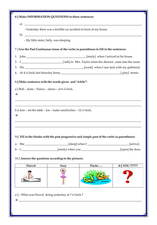 6-] Make INFORMATION QUESTIONS to these sentences:
a) _________________________________________________________________________________
- Yesterday there was a terrible car accident in front of my house.
b) _________________________________________________________________________________
- My little sister, Sally, was sleeping.
7-] Use the Past Continuous tense of the verbs in parentheses to fill in the sentences:
1. John _________________________________________ [study] when I arrived at his house.
2. I ____________________________ [ talk] to Mrs. Taylor when the director came into the room.
3. We _________________________________________[work] when I saw Jack with my girlfriend.
4. At 4 o’clock last Saturday Jenny _________________________________________[ play] tennis.
8-] Make sentences with the words given and “while”:
a-] Bob – skate – Nancy – dance – at 6 o’clock.

_______________________________________________________________________________________
_______________________________________________________________________________________
b-] Ann – set the table – Joe – make sandwiches – 12 o’clock.

_______________________________________________________________________________________
_______________________________________________________________________________________
9-] Fill in the blanks with the past progressive and simple past of the verbs in parentheses:
a- She ______________________________[sleep] when I _____________________________[arrive].
b- I _________________________[study] when you ___________________________[open] the door.
10-] Answer the questions according to the pictures:
Durval Susy Ducks … d-] YOU ??????
a-] – What was Durval doing yesterday at 7 o’clock ?
 _____________________________________________________________________________________
 