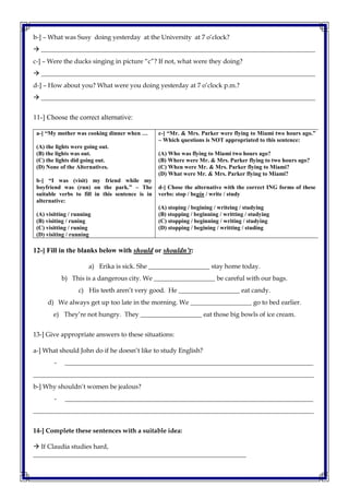 b-] – What was Susy doing yesterday at the University at 7 o’clock?
 _____________________________________________________________________________________
c-] – Were the ducks singing in picture “c”? If not, what were they doing?
 _____________________________________________________________________________________
d-] – How about you? What were you doing yesterday at 7 o’clock p.m.?
 _____________________________________________________________________________________
11-] Choose the correct alternative:
a-] “My mother was cooking dinner when …
(A) the lights were going out.
(B) the lights was out.
(C) the lights did going out.
(D) None of the Alternatives.
b-] “I was (visit) my friend while my
boyfriend was (run) on the park.” – The
suitable verbs to fill in this sentence is in
alternative:
(A) visitting / running
(B) visiting / runing
(C) visitting / runing
(D) visiting / running
c-] “Mr. & Mrs. Parker were flying to Miami two hours ago.”
– Which questions is NOT appropriated to this sentence:
(A) Who was flying to Miami two hours ago?
(B) Where were Mr. & Mrs. Parker flying to two hours ago?
(C) When were Mr. & Mrs. Parker flying to Miami?
(D) What were Mr. & Mrs. Parker flying to Miami?
d-] Chose the alternative with the correct ING forms of these
verbs: stop / begin / write / study
(A) stoping / begining / writeing / studying
(B) stopping / beginning / writting / studying
(C) stopping / beginning / writing / studying
(D) stopping / begining / writting / studing
12-] Fill in the blanks below with should or shouldn’t:
a) Erika is sick. She ___________________ stay home today.
b) This is a dangerous city. We ___________________ be careful with our bags.
c) His teeth aren’t very good. He ___________________ eat candy.
d) We always get up too late in the morning. We ___________________ go to bed earlier.
e) They’re not hungry. They ___________________ eat those big bowls of ice cream.
13-] Give appropriate answers to these situations:
a-] What should John do if he doesn’t like to study English?
- _____________________________________________________________________________
_______________________________________________________________________________________
b-] Why shouldn’t women be jealous?
- _____________________________________________________________________________
_______________________________________________________________________________________
14-] Complete these sentences with a suitable idea:
 If Claudia studies hard,
__________________________________________________________________
 