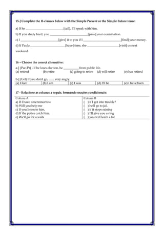 15-] Complete the If-clauses below with the Simple Present or the Simple Future tense:
a) If he _________________________[call], I’ll speak with him.
b) If you study hard, you _________________________[pass] your examination.
c) I _________________________[give] it to you if I _________________________[find] your money.
d) If Paula _______________________[have] time, she _____________________[visit] us next
weekend.
16 – Choose the correct alternative:
a-] (Puc-Pr) - If he loses election, he __________ from public life.
(a) retired (b) retire (c) going to retire (d) will retire (e) has retired
b-] (Uel) If you don't go, ....... very angry.
(a) I feel (b) I am (c) I was (d) I'll be (e) I have been
17 - Relacione as colunas a seguir, formando orações condicionais:
Coluna A
a) If I have time tomorrow
b) Will you help me
c) If you listen to him,
d) If the police catch him,
e) We'll go for a walk
Coluna B
( ) if I get into trouble?
( ) he'll go to jail.
( ) if it stops raining
( ) I'll give you a ring
( ) you will learn a lot
 