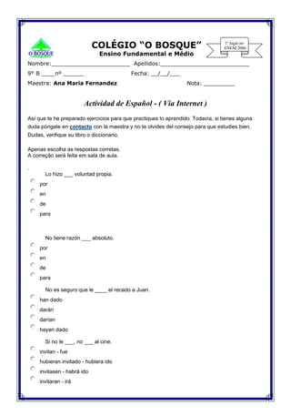 COLÉGIO “O BOSQUE”
Ensino Fundamental e Médio
Nombre:_______________________ Apellidos:__________________________
9° B ____nº ______ Fecha: __/__/___
Maestra: Ana Maria Fernandez Nota: _________
Actividad de Español - ( Via Internet )
Así que te he preparado ejercicios para que practiques lo aprendido. Todavía, si tienes alguna
duda póngate en contacto con la maestra y no te olvides del consejo para que estudies bien.
Dudas, verifique su libro o diccionario.
Apenas escolha as respostas corretas.
A correção será feita em sala de aula.
.
 Lo hizo ___ voluntad propia.
por
en
de
para

 No tiene razón ___ absoluto.
por
en
de
para
 No es seguro que le ____ el recado a Juan.
han dado
darán
darían
hayan dado
 Si no le ___, no ___ al cine.
invitan - fue
hubieran invitado - hubiera ido
invitasen - habrá ido
invitaran - irá
 