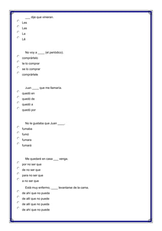  ___ dije que vinieran.
Les
Las
La
Lê

 No voy a ____ (el periódico).
comprártelo
te lo comprar
se lo comprar
comprártele

 Juan ____ que me llamaría.
quedó en
quedó de
quedó a
quedó por

 No le gustaba que Juan ____.
fumaba
fumó
fumara
fumará

 Me quedaré en casa ___ venga.
por no ser que
de no ser que
para no ser que
a no ser que
 Está muy enfermo, ____ levantarse de la cama.
de ahí que no pueda
de allí que no puede
de allí que no pueda
de ahí que no puede
 