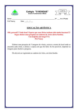 Nome: _____________________________________________________ Nº: ___ Ano: 9º ano
Profª Nancy Data: ___/___/ ___
EDUCAÇÃO ARTÍSTICA
Olá, pessoal!!! Tudo bem? Espero que suas férias tenham sido muito bacanas!!!!
Segue abaixo uma pesquisa no caderno de Artes (letra bastão).
Um beijinho (de longe!!!!!)
Prô Nancy
Elabore uma pesquisa de 3 imagens de vitrais, escreva o nome do local onde se
encontra cada vitral, o artista e a época em que foi feito. Se for possível, imprimir as
imagens para ilustrar a pesquisa.
Ela deverá ser registrada no caderno de Artes, em letra bastão.
Colégio "O BOSQUE"
Ensino Fundamental e Médio
 