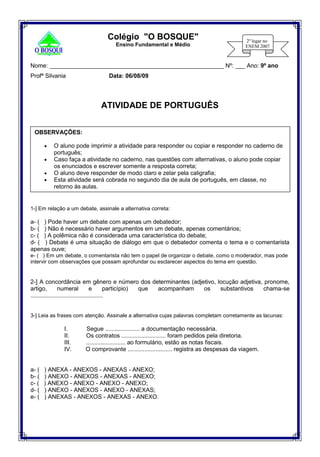 Nome: _____________________________________________________ Nº: ___ Ano: 9º ano
Profª Silvania Data: 06/08/09
ATIVIDADE DE PORTUGUÊS
1-] Em relação a um debate, assinale a alternativa correta:
a- ( ) Pode haver um debate com apenas um debatedor;
b- ( ) Não é necessário haver argumentos em um debate, apenas comentários;
c- ( ) A polêmica não é considerada uma característica do debate;
d- ( ) Debate é uma situação de diálogo em que o debatedor comenta o tema e o comentarista
apenas ouve;
e- ( ) Em um debate, o comentarista não tem o papel de organizar o debate, como o moderador, mas pode
intervir com observações que possam aprofundar ou esclarecer aspectos do tema em questão.
2-] A concordância em gênero e número dos determinantes (adjetivo, locução adjetiva, pronome,
artigo, numeral e particípio) que acompanham os substantivos chama-se
............................................
3-] Leia as frases com atenção. Assinale a alternativa cujas palavras completam corretamente as lacunas:
I. Segue ..................... a documentação necessária.
II. Os contratos ........................... foram pedidos pela diretoria.
III. ........................ ao formulário, estão as notas fiscais.
IV. O comprovante ........................... registra as despesas da viagem.
a- ( ) ANEXA - ANEXOS - ANEXAS - ANEXO;
b- ( ) ANEXO - ANEXOS - ANEXAS - ANEXO;
c- ( ) ANEXO - ANEXO - ANEXO - ANEXO;
d- ( ) ANEXO - ANEXOS - ANEXO - ANEXAS;
e- ( ) ANEXAS - ANEXOS - ANEXAS - ANEXO.
Colégio "O BOSQUE"
Ensino Fundamental e Médio
OBSERVAÇÕES:

 O aluno pode imprimir a atividade para responder ou copiar e responder no caderno de
português;
 Caso faça a atividade no caderno, nas questões com alternativas, o aluno pode copiar
os enunciados e escrever somente a resposta correta;
 O aluno deve responder de modo claro e zelar pela caligrafia;
 Esta atividade será cobrada no segundo dia de aula de português, em classe, no
retorno às aulas.
 