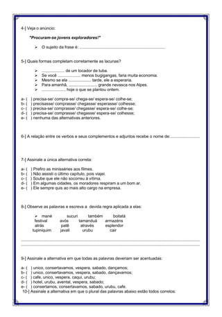 4-] Veja o anúncio:
"Procuram-se jovens exploradores!"
 O sujeito da frase é: ...........................................................................


5-] Quais formas completam corretamente as lacunas? 

 .................... de um tocador de tuba.
 Se você .................... menos bugigangas, faria muita economia.
 Mesmo se ela .................... tarde, ele a esperaria.
 Para amanhã, ......................... grande nevasca nos Alpes.
 ..................... hoje o que se plantou ontem.

a- ( ) precisa-se/ compra-se/ chega-se/ espera-se/ colhe-se;
b- ( ) precisasse/ comprasse/ chegasse/ esperasse/ colhesse;
c- ( ) precisa-se/ comprasse/ chegasse/ espera-se/ colhe-se; 
d- ( ) precisa-se/ comprasse/ chegasse/ espera-se/ colhesse;
e- ( ) nenhuma das alternativas anteriores.


6-] A relação entre os verbos e seus complementos e adjuntos recebe o nome de:..........................



7-] Assinale a única alternativa correta:

a- ( ) Prefiro as minisséries aos filmes.
b- ( ) Não assisti o último capítulo, pois viajei.
c- ( ) Soube que ele não socorreu à vítima.
d- ( ) Em algumas cidades, os moradores respiram a um bom ar.
e- ( ) Ele sempre quis ao mais alto cargo na empresa.


8-] Observe as palavras e escreva a devida regra aplicada a elas:

 mané sucuri também boitatá
festival avós tamanduá armazéns 
atrás patê através esplendor
tupiniquim javali urubu cair

.............................................................................................................................................................
.............................................................................................................................................................

9-] Assinale a alternativa em que todas as palavras deveriam ser acentuadas:

a- ( ) unico, consertavamos, vespera, sabado, dançamos;
b- ( ) unico, consertavamos, vespera, sabado, dançavamos;
c- ( ) cafe, unico, vespera, caqui, urubu;
d- ( ) hotel, urubu, avental, vespera, sabado;
e- ( ) consertamos, consertavamos, sabado, urubu, cafe.
10-] Assinale a alternativa em que o plural das palavras abaixo estão todos corretos:

 