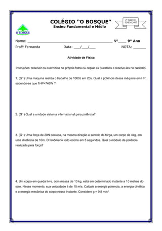 COLÉGIO “O BOSQUE”
Ensino Fundamental e Médio°
Nome: _________________________________________ Nº____ 9° Ano
Profª Fernanda Data: ___/___/___ NOTA: ______
Atividade de Física
Instruções: resolver os exercícios na própria folha ou copiar as questões e resolve-las no caderno.
1. (G1) Uma máquina realiza o trabalho de 1000J em 20s. Qual a potência dessa máquina em HP,
sabendo-se que 1HP=746W ?
2. (G1) Qual a unidade sistema internacional para potência?
3. (G1) Uma força de 20N desloca, na mesma direção e sentido da força, um corpo de 4kg, em
uma distância de 10m. O fenômeno todo ocorre em 5 segundos. Qual o módulo da potência
realizada pela força?
4. Um corpo em queda livre, com massa de 10 kg, está em determinado instante a 10 metros do
solo. Nesse momento, sua velocidade é de 10 m/s. Calcule a energia potencia, a energia cinética
e a energia mecânica do corpo nesse instante. Considere g = 9,8 m/s².
 