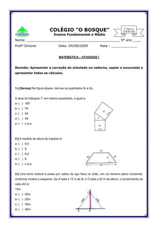 COLÉGIO “O BOSQUE”
Ensino Fundamental e Médio
Nome: ______________________________________________ 9° ano ____
Profª Simone Data: 04/08/2009 Nota : _____________
MATEMÁTICA – ATIVIDADE I
Revisão: Apresentar a correção do simulado no caderno, copiar o enunciado e
apresentar todos os cálculos.
1-] (Saresp) Na figura abaixo, tem-se os quadrados Q1 e Q2.
A área do triângulo T, em metros quadrados, é igual a:
a- ( ) 100
b- ( ) 76
c- ( ) 54
d- ( ) 48
e- ( ) n.d.a.
2-] A medida da altura do trapézio é:
a- ( ) 9,5
b- ( ) 9
c- ( ) 8,5
d- ( ) 8
e- ( ) n.d.a.
3-] Uma torre vertical é presa por cabos de aço fixos no chão, em um terreno plano horizontal,
conforme mostra o esquema. Se A está a 15 m de B, e C está a 20 m de altura, o comprimento do
cabo AC é:
15m
a- ( ) 20m
b- ( ) 25m
c- ( ) 35m
d- ( ) 40m
 