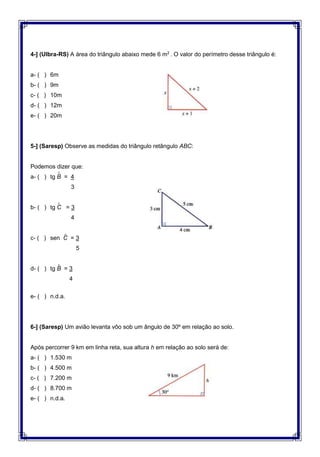 4-] (Ulbra-RS) A área do triângulo abaixo mede 6 m2
. O valor do perímetro desse triângulo é:
a- ( ) 6m
b- ( ) 9m
c- ( ) 10m
d- ( ) 12m
e- ( ) 20m
5-] (Saresp) Observe as medidas do triângulo retângulo ABC:
Podemos dizer que:
a- ( ) tg B = 4
3
b- ( ) tg C = 3
4
c- ( ) sen C = 3
5
d- ( ) tg B = 3
4
e- ( ) n.d.a.
6-] (Saresp) Um avião levanta vôo sob um ângulo de 30º em relação ao solo.
Após percorrer 9 km em linha reta, sua altura h em relação ao solo será de:
a- ( ) 1.530 m
b- ( ) 4.500 m
c- ( ) 7.200 m
d- ( ) 8.700 m
e- ( ) n.d.a.
^
^
^
^
 