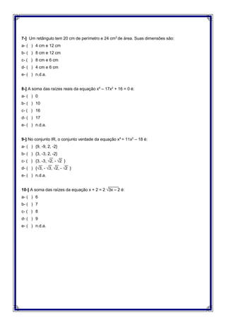 7-] Um retângulo tem 20 cm de perímetro e 24 cm2
de área. Suas dimensões são:
a- ( ) 4 cm e 12 cm
b- ( ) 8 cm e 12 cm
c- ( ) 8 cm e 6 cm
d- ( ) 4 cm e 6 cm
e- ( ) n.d.a.
8-] A soma das raízes reais da equação x4
– 17x2
+ 16 = 0 é:
a- ( ) 0
b- ( ) 10
c- ( ) 16
d- ( ) 17
e- ( ) n.d.a.
9-] No conjunto IR, o conjunto verdade da equação x4
= 11x2
– 18 é:
a- ( ) {9, -9, 2, -2}
b- ( ) {3, -3, 2, -2}
c- ( ) {3, -3, √2, - √2 }
d- ( ) {√3, - √3, √2, - √2 }
e- ( ) n.d.a.
10-] A soma das raízes da equação x + 2 = 2 √3x – 2 é:
a- ( ) 6
b- ( ) 7
c- ( ) 8
d- ( ) 9
e- ( ) n.d.a.
 