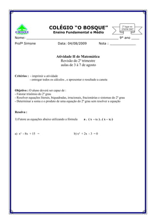 COLÉGIO “O BOSQUE”
Ensino Fundamental e Médio
Nome: ______________________________________________ 9° ano ____
Profª Simone Data: 04/08/2009 Nota : _____________
Atividade II de Matemática
Revisão do 2º trimestre
aulas de 3 à 7 de agosto
Critérios : - imprimir a atividade
- entregar todos os cálculos , e apresentar o resultado a caneta
Objetivo : O aluno deverá ser capaz de :
- Fatorar trinômio do 2º grau
- Resolver equações literais, biquadradas, irracionais, fracionárias e sistemas do 2º grau
- Determinar a soma e o produto de uma equação do 2º grau sem resolver a equação
Resolva :
1) Fatore as equações abaixo utilizando a fórmula a . ( x - x1 ) . ( x – x2 )
a) x² - 8x + 15 = b) x² + 2x - 3 = 0
 