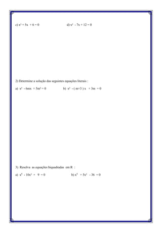 c) x² + 5x + 6 = 0 d) x² - 7x + 12 = 0
2) Determine a solução das seguintes equações literais :
a) x² - 6mx + 5m² = 0 b) x² - ( m+3 ) x + 3m = 0
3) Resolva as equações biquadradas em R :
a) x4
- 10x² + 9 = 0 b) x4
+ 5x² - 36 = 0
 