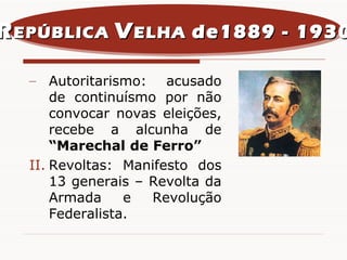 Autoritarismo: acusado de continuísmo por não convocar novas eleições, recebe a alcunha de  “Marechal de Ferro” Revoltas: Manifesto dos 13 generais – Revolta da Armada e Revolução Federalista. R EPÚBLICA  V ELHA  de1889 - 1930 