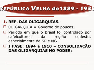 REP. DAS OLIGARQUIAS. OLIGARQUIA = Governo de poucos. Período em que o Brasil foi controlado por cafeicultores da região sudeste, especialmente de SP e MG.  I FASE: 1894 a 1910 – CONSOLIDAÇÃO DAS OLIGARQUIAS NO PODER: R EPÚBLICA  V ELHA  de1889 - 1930 