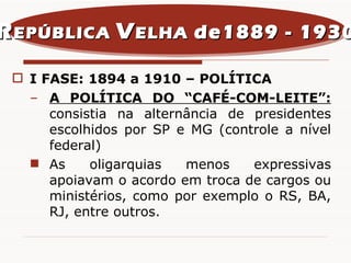 I FASE: 1894 a 1910 – POLÍTICA A POLÍTICA DO “CAFÉ-COM-LEITE”:  consistia na alternância de presidentes escolhidos por SP e MG (controle a nível federal)  As oligarquias menos expressivas apoiavam o acordo em troca de cargos ou ministérios, como por exemplo o RS, BA, RJ, entre outros. R EPÚBLICA  V ELHA  de1889 - 1930 