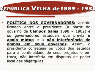POLÍTICA DOS GOVERNADORES:  acordo firmado entre o presidente (a partir do governo de  Campos Sales  1898 – 1902) e os governadores estaduais que previa  o apoio mútuo  e a  não interferência de ambos em seus governos .  Assim, o presidente conseguia os votos dos estados para a continuidade de seus projetos e em troca, não interferia em disputas de poder local das oligarquias. R EPÚBLICA  V ELHA  de1889 - 1930 
