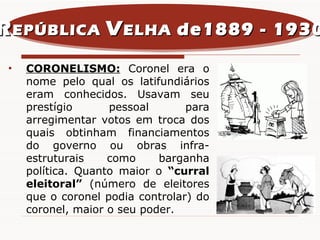 R EPÚBLICA  V ELHA  de1889 - 1930 CORONELISMO:  Coronel era o nome pelo qual os latifundiários eram conhecidos. Usavam seu prestígio pessoal para arregimentar votos em troca dos quais obtinham financiamentos do governo ou obras infra-estruturais como barganha política. Quanto maior o  “curral eleitoral”  (número de eleitores que o coronel podia controlar) do coronel, maior o seu poder.  