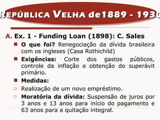 Ex. 1 - Funding Loan (1898): C. Sales O que foi?  Renegociação da dívida brasileira com os ingleses (Casa Rothichild) Exigências:  Corte dos gastos públicos, controle da inflação e obtenção do superávit primário. Medidas:   Realização de um novo empréstimo. Moratória da dívida:  Suspensão de juros por 3 anos e 13 anos para início do pagamento e 63 anos para a quitação integral. R EPÚBLICA  V ELHA  de1889 - 1930 
