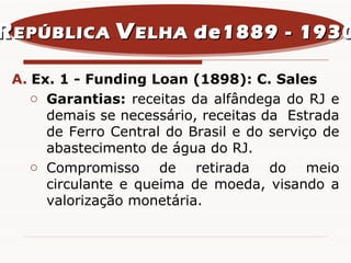 Ex. 1 - Funding Loan (1898): C. Sales Garantias:  receitas da alfândega do RJ e demais se necessário, receitas da  Estrada de Ferro Central do Brasil e do serviço de abastecimento de água do RJ. Compromisso de retirada do meio circulante e queima de moeda, visando a valorização monetária. R EPÚBLICA  V ELHA  de1889 - 1930 