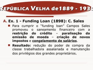 Ex. 1 - Funding Loan (1898): C. Sales Para cumprir o “funding loan” Campos Sales promoveu o saneamento financeiro com a  restrição do crédito  –  paralisação da emissão de moeda  –  criação de novos impostos  e  congelamento de salários . Resultado:  redução do poder de compra da classe trabalhadora assalariada e manutenção dos privilégios dos grandes proprietários . R EPÚBLICA  V ELHA  de1889 - 1930 