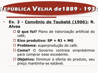 Ex. 2 -  Convênio de Taubaté (1906):   R. Alves O que foi?  Plano de Valorização artificial do café; Eixo produtivo: SP + RJ + MG Problema:  superprodução do café. Como?  O Governo contraia empréstimos para comprar esse excedente. Objetivo:  Diminuir a oferta do produto, seu preço mantinha-se estável. R EPÚBLICA  V ELHA  de1889 - 1930 