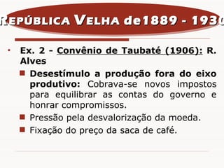 Ex. 2 -  Convênio de Taubaté (1906):   R. Alves Desestímulo a produção fora do eixo produtivo:  Cobrava-se novos impostos para equilibrar as contas do governo e honrar compromissos. Pressão pela desvalorização da moeda. Fixação do preço da saca de café. R EPÚBLICA  V ELHA  de1889 - 1930 