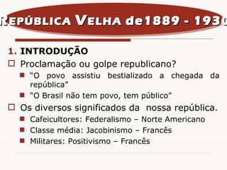 INTRODUÇÃO Proclamação ou golpe republicano? “ O povo assistiu bestializado a chegada da república” “ O Brasil não tem povo, tem público” Os diversos significados da  nossa república. Cafeicultores: Federalismo – Norte Americano Classe média: Jacobinismo – Francês  Militares: Positivismo – Francês  R EPÚBLICA  V ELHA  de1889 - 1930 