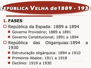 FASES República da Espada: 1889 a 1894 Governo Provisório; 1889 a 1891 Governo Constitucional; 1891 a 1894 República das Oligarquias:1894 a 1930 Estruturação oligárquica: 1894 a 1910 Primeiros Abalos: 1911 a 1918 Declínio: 1919 a 1930 R EPÚBLICA  V ELHA  de1889 - 1930 