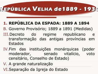 REPÚBLICA DA ESPADA: 1889 A 1894 Governo Provisório; 1889 a 1891 (Medidas) Decreto do regime republicano e transformação das antigas províncias em Estados Fim das instituições monárquicas (poder moderador,  senado vitalício, voto censitário, Conselho de Estado) A grande naturalização  Separação da Igreja do Estado R EPÚBLICA  V ELHA  de1889 - 1930 