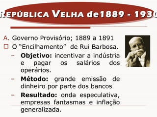 Governo Provisório; 1889 a 1891 O “Encilhamento”  de Rui Barbosa. Objetivo:  incentivar a indústria e pagar os salários dos operários. Método:  grande emissão de dinheiro por parte dos bancos Resultado:  onda especulativa, empresas fantasmas e inflação generalizada. R EPÚBLICA  V ELHA  de1889 - 1930 