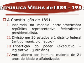 A Constituição de 1891. inspirada no modelo norte-americano: república – representativa – federalista e presidencialista. Divisão em 20 estados e 1 distrito federal (antigo município neutro) Tripartição do poder (executivo – legislativo – judiciário) Voto aberto aos homens maiores de 21 anos de idade e alfabetizados R EPÚBLICA  V ELHA  de1889 - 1930 