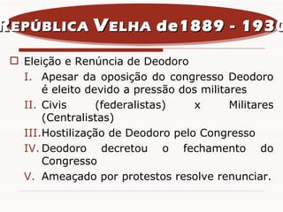 Eleição e Renúncia de Deodoro Apesar da oposição do congresso Deodoro é eleito devido a pressão dos militares Civis (federalistas) x Militares (Centralistas) Hostilização de Deodoro pelo Congresso Deodoro decretou o fechamento do Congresso Ameaçado por protestos resolve renunciar. R EPÚBLICA  V ELHA  de1889 - 1930 