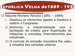 Assume Floriano Peixoto (1891 – 1894) Destituiu os elementos ligados a Deodoro e reabriu o Congresso. Estimulou a industrialização com a facilitação do crédito para importação de máquinas e concedeu financiamentos aos industriais. O controle da emissão monetária lhe valeu a simpatia das camadas urbanas R EPÚBLICA  V ELHA  de1889 - 1930 